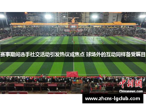 赛事期间选手社交活动引发热议成焦点 球场外的互动同样备受瞩目