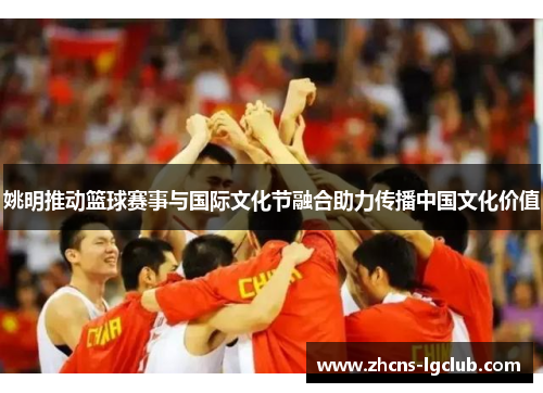姚明推动篮球赛事与国际文化节融合助力传播中国文化价值