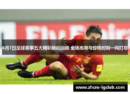 6月7日足球赛事五大精彩瞬间回顾 全场高潮与惊艳时刻一网打尽