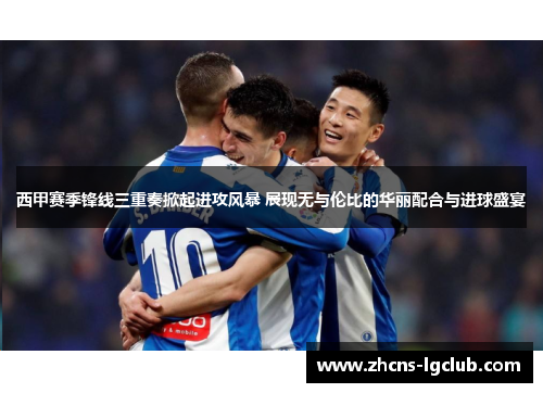 西甲赛季锋线三重奏掀起进攻风暴 展现无与伦比的华丽配合与进球盛宴