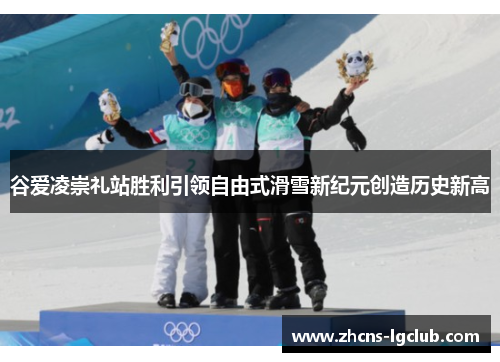 谷爱凌崇礼站胜利引领自由式滑雪新纪元创造历史新高