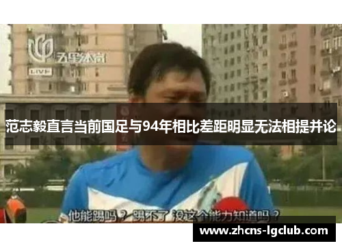 范志毅直言当前国足与94年相比差距明显无法相提并论