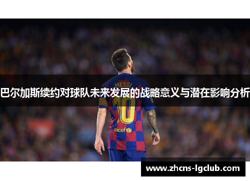 巴尔加斯续约对球队未来发展的战略意义与潜在影响分析