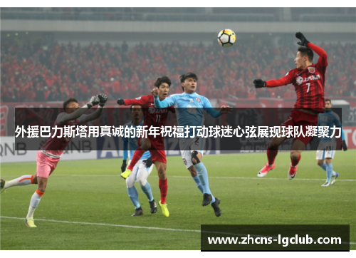 外援巴力斯塔用真诚的新年祝福打动球迷心弦展现球队凝聚力