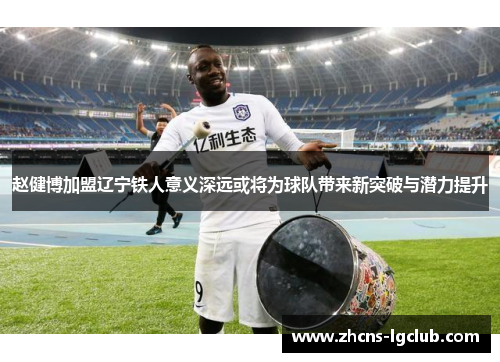 赵健博加盟辽宁铁人意义深远或将为球队带来新突破与潜力提升