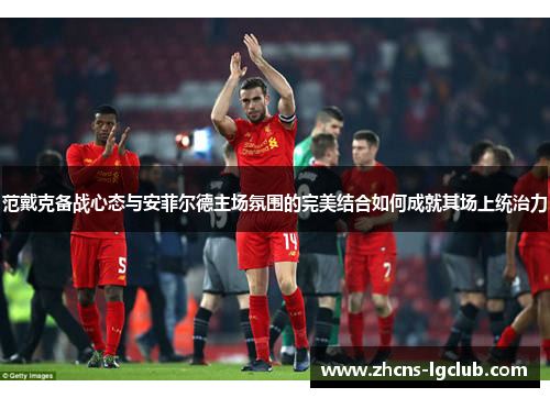 范戴克备战心态与安菲尔德主场氛围的完美结合如何成就其场上统治力