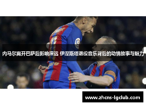内马尔离开巴萨后影响深远 伊涅斯塔退役音乐背后的动情故事与魅力