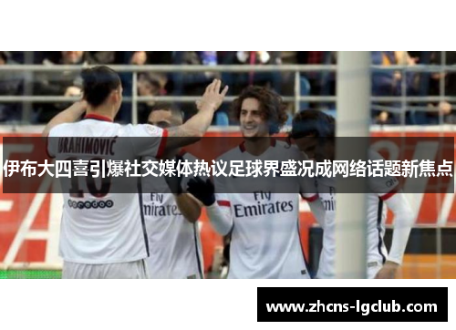 伊布大四喜引爆社交媒体热议足球界盛况成网络话题新焦点