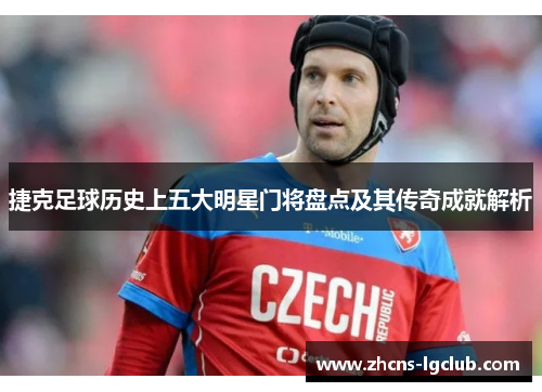 捷克足球历史上五大明星门将盘点及其传奇成就解析
