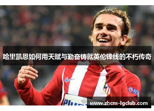 哈里凯恩如何用天赋与勤奋铸就英伦锋线的不朽传奇