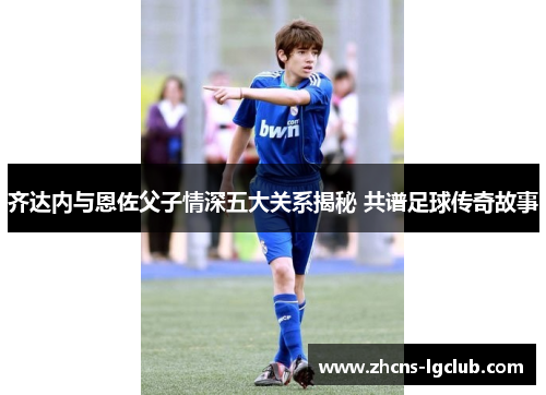 齐达内与恩佐父子情深五大关系揭秘 共谱足球传奇故事