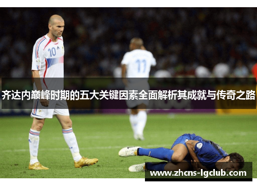 齐达内巅峰时期的五大关键因素全面解析其成就与传奇之路 齐达内巅峰时期的五大关键因素全面解析其成就与传奇之路