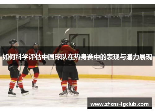 如何科学评估中国球队在热身赛中的表现与潜力展现