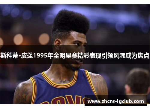 斯科蒂·皮蓬1995年全明星赛精彩表现引领风潮成为焦点