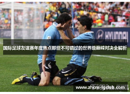 国际足球友谊赛年度焦点那些不可错过的世界级巅峰对决全解析 国际足球友谊赛年度焦点那些不可错过的世界级巅峰对决全解析