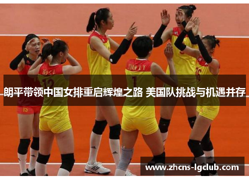 朗平带领中国女排重启辉煌之路 美国队挑战与机遇并存