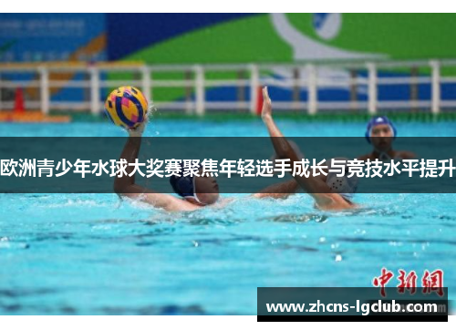 欧洲青少年水球大奖赛聚焦年轻选手成长与竞技水平提升