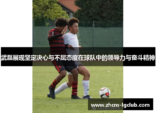 武磊展现坚定决心与不屈态度在球队中的领导力与奋斗精神