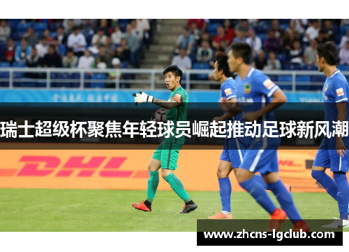 瑞士超级杯聚焦年轻球员崛起推动足球新风潮